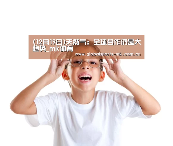(12月19日)天然气:全球合作仍是大趋势_mk体育(图4) mk体育官方